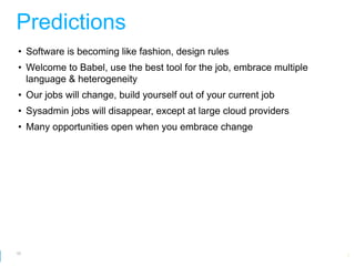 Predictions
• Software is becoming like fashion, design rules
• Welcome to Babel, use the best tool for the job, embrace multiple
  language & heterogeneity
• Our jobs will change, build yourself out of your current job
• Sysadmin jobs will disappear, except at large cloud providers
• Many opportunities open when you embrace change




62
                                                         Google Developer Day 2010
 