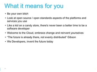 What it means for you
• Be your own bitch
• Look at open source / open standards aspects of the platforms and
  services you use
• Like a kid on a candy store, there's never been a better time to be a
  software developer
• Welcome to the Cloud, embrace change and reinvent yourselves
• “The future is already there, not evenly distributed” Gibson
• We Developers, invent the future today




64
                                                        Google Developer Day 2010
 