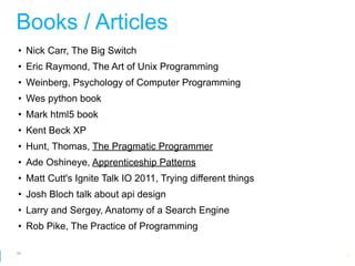Books / Articles
• Nick Carr, The Big Switch
• Eric Raymond, The Art of Unix Programming
• Weinberg, Psychology of Computer Programming
• Wes python book
• Mark html5 book
• Kent Beck XP
• Hunt, Thomas, The Pragmatic Programmer
• Ade Oshineye, Apprenticeship Patterns
• Matt Cutt's Ignite Talk IO 2011, Trying different things
• Josh Bloch talk about api design
• Larry and Sergey, Anatomy of a Search Engine
• Rob Pike, The Practice of Programming

65
                                                         Google Developer Day 2010
 