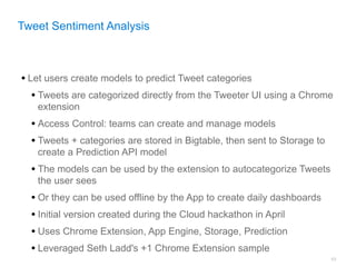 Tweet Sentiment Analysis



• Let users create models to predict Tweet categories
   • Tweets are categorized directly from the Tweeter UI using a Chrome
   extension
  • Access Control: teams can create and manage models
  • Tweets + categories are stored in Bigtable, then sent to Storage to
   create a Prediction API model
  • The models can be used by the extension to autocategorize Tweets
   the user sees
  • Or they can be used offline by the App to create daily dashboards
  • Initial version created during the Cloud hackathon in April
  • Uses Chrome Extension, App Engine, Storage, Prediction
  • Leveraged Seth Ladd's +1 Chrome Extension sample
                                                                          69
 