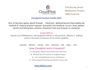 Cloudpital Product Profile 2017
One of the best option which Provide Electronic Medical Record that simplify the
method of medical practice operate. Itprovides the facility to access chart, patient
record and billing data anytime, Anywhere from any browser or computer.
Global Offices
Based out of Melbourne, having global offices in 10 countries, Bilytica is adding
value in business processes to its clients globally.
Australia - Pakistan - Canada - KSA - Indonesia - UAE - Qatar - Peru
How Cloudpital work in Hospital?
● Manpower Requirement/Information Retrieval
● Efficient Decisions/Access to digital images
● Cost Saving/Remote Access for Patients
● Online Appointment/Payment/Claim Processing
570 Bourke Street
Melbourne, Victoria
3000 Australia
www.bilytica.com 1
 