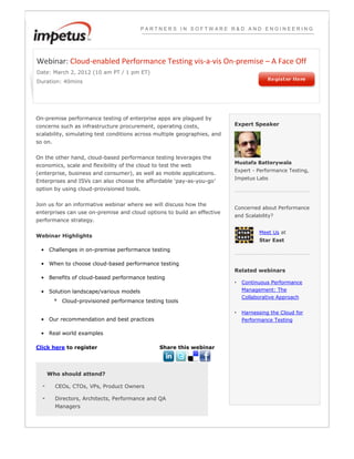 PARTNERS IN SOFTWARE R&D AND ENGINEERING




Webinar: Cloud-enabled Performance Testing vis-a-vis On-premise – A Face Off
Date: March 2, 2012 (10 am PT / 1 pm ET)
Duration: 40mins




On-premise performance testing of enterprise apps are plagued by
concerns such as infrastructure procurement, operating costs,              Expert Speaker
scalability, simulating test conditions across multiple geographies, and
so on.


On the other hand, cloud-based performance testing leverages the
                                                                           Mustafa Batterywala
economics, scale and flexibility of the cloud to test the web
                                                                           Expert - Performance Testing,
(enterprise, business and consumer), as well as mobile applications.
                                                                           Impetus Labs
Enterprises and ISVs can also choose the affordable ‘pay-as-you-go’
option by using cloud-provisioned tools.


Join us for an informative webinar where we will discuss how the
                                                                           Concerned about Performance
enterprises can use on-premise and cloud options to build an effective
                                                                           and Scalability?
performance strategy.

                                                                                     Meet Us at
Webinar Highlights
                                                                                     Star East
 • Challenges in on-premise performance testing

 • When to choose cloud-based performance testing
                                                                           Related webinars
 • Benefits of cloud-based performance testing
                                                                           •   Continuous Performance
 • Solution landscape/various models                                           Management: The
                                                                               Collaborative Approach
         ° Cloud-provisioned performance testing tools

                                                                           •   Harnessing the Cloud for
 • Our recommendation and best practices                                       Performance Testing

 • Real world examples

Click here to register                          Share this webinar




      Who should attend?

  -      CEOs, CTOs, VPs, Product Owners

  -      Directors, Architects, Performance and QA
         Managers
 