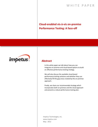 Cloud-Enabled vis-à-vis On-Premise
Performance Testing: A face-off
W H I T E P A P E R
Abstract
In this white paper we talk about how you can integrate on-
premise and cloud-based options to build an effective
performance testing strategy.
We will also discuss the available cloud-based performance
testing solutions and whether they can effectively fill the gap
areas created by the on-premise approach.
Finally, we share our recommended strategy which incorporates
both on-premise and the cloud approach and presents a robust
performance testing plan.
Impetus Technologies, Inc.
www.impetus.com
 