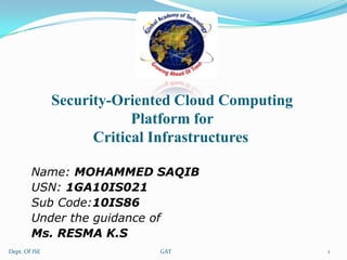 Security-Oriented Cloud Computing
Platform for
Critical Infrastructures
Name: MOHAMMED SAQIB
USN: 1GA10IS021
Sub Code:10IS86
Under the guidance of
Ms. RESMA K.S
Dept. Of ISE

GAT

1

 