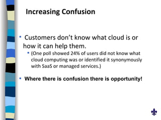 Increasing Confusion Customers don’t know what cloud is or how it can help them.   (One poll showed 24% of users did not know what cloud computing was or identified it synonymously with SaaS or managed services.) Where there is confusion there is opportunity! 