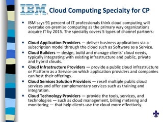 Cloud Computing Specialty for CP IBM says 91 percent of IT professionals think cloud computing will overtake on-premise computing as the primary way organizations acquire IT by 2015. The specialty covers 5 types of channel partners: Cloud Application Providers  — deliver business applications via a subscription model through the cloud such as Software as a Service.  Cloud Builders  — design, build and manage clients’ cloud needs, typically integrating with existing infrastructure and public, private and hybrid clouds.  Cloud Infrastructure Providers  — provide a public cloud infrastructure or Platform as a Service on which application providers and companies can host their offerings.  Cloud Services Solution Providers  — resell multiple public cloud services and offer complementary services such as training and integration.  Cloud Technology Providers  — provide the tools, services, and technologies — such as cloud management, billing metering and monitoring — that help clients use the cloud more effectively.  