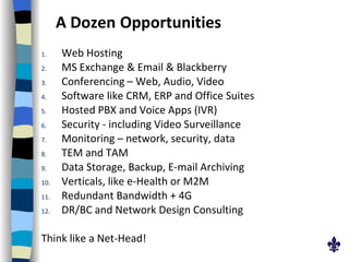 A Dozen   Opportunities Web Hosting MS Exchange & Email & Blackberry Conferencing – Web, Audio, Video Software like CRM, ERP and Office Suites Hosted PBX and Voice Apps (IVR) Security - including Video Surveillance  Monitoring – network, security, data  TEM and TAM Data Storage, Backup, E-mail Archiving Verticals, like e-Health or M2M Redundant Bandwidth + 4G DR/BC and Network Design Consulting Think like a Net-Head! 