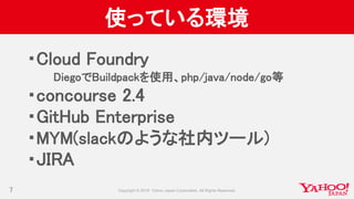 使っている環境
・Cloud Foundry
DiegoでBuildpackを使用、php/java/node/go等
・concourse 2.4
・GitHub Enterprise
・MYM(slackのような社内ツール)
・JIRA
7
 
