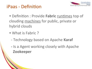 iPaas - Definition
 ● Definition : Provide Fabric runtimes top of
 clouding machines for public, private or
 hybrid clouds
 ●   What is Fabric ?
  - Technology based on Apache Karaf
  - Is a Agent working closely with Apache
    Zookeeper
 