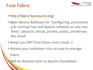 Fuse Fabric
●   http://fabric.fusesource.org/
●   Open Source Software for “configuring, provisionin
    g & running Fuse and Apache software on any mac
    hines” physical, virtual, private, public, private+pu
    blic cloud
●   Keeps you DRY from those rainy clouds :)
●   Weave your containers into an easy to manage
    Fabric
●   Will be donated soon to Apache foundation
 