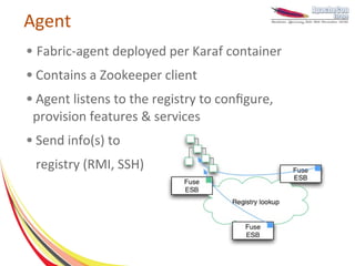 Agent
●   Fabric-agent deployed per Karaf container
●   Contains a Zookeeper client
●   Agent listens to the registry to configure,
    provision features & services
●   Send info(s) to
    registry (RMI, SSH)
 