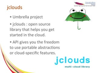 jclouds
 ●   Umbrella project
 ● jclouds : open source
 library that helps you get
 started in the cloud.
 ● API gives you the freedom
 to use portable abstractions
 or cloud-specific features.
 