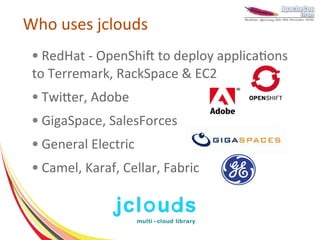 Who uses jclouds
 ● RedHat - OpenShift to deploy applications
 to Terremark, RackSpace & EC2
 ●   Twitter, Adobe
 ●   GigaSpace, SalesForces
 ●   General Electric
 ●   Camel, Karaf, Cellar, Fabric
 