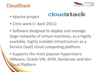 CloudStack
 ●   Apache project
 ●   Citrix work (> April 2011)
 ● Software designed to deploy and manage
 large networks of virtual machines, as a highly
 available, highly scalable Infrastructure as a
 Service (IaaS) cloud computing platform.
 ● Supports the most popular hypervisors:
 VMware, Oracle VM, KVM, XenServer and Xen
 Cloud Platform
 