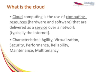 What is the cloud
 ● Cloud computing is the use of computing
 resources (hardware and software) that are
 delivered as a service over a network
 (typically the Internet).
 ●Characteristics : Agility, Virtualization,
 Security, Performance, Reliability,
 Maintenance, Multitenancy
 