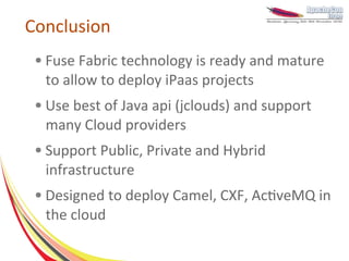 Conclusion
 ●   Fuse Fabric technology is ready and mature
     to allow to deploy iPaas projects
 ●   Use best of Java api (jclouds) and support
     many Cloud providers
 ●   Support Public, Private and Hybrid
     infrastructure
 ●   Designed to deploy Camel, CXF, ActiveMQ in
     the cloud
 