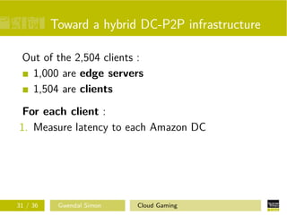Toward a hybrid DC-P2P infrastructure
Out of the 2,504 clients :
1,000 are edge servers
1,504 are clients
For each client :
1. Measure latency to each Amazon DC
31 / 36 Gwendal Simon Cloud Gaming
 