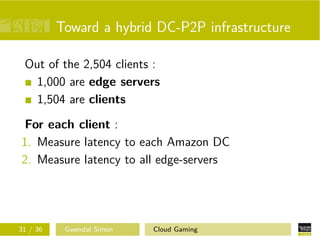 Toward a hybrid DC-P2P infrastructure
Out of the 2,504 clients :
1,000 are edge servers
1,504 are clients
For each client :
1. Measure latency to each Amazon DC
2. Measure latency to all edge-servers
31 / 36 Gwendal Simon Cloud Gaming
 