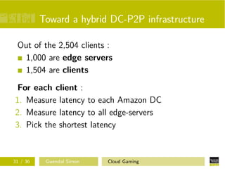 Toward a hybrid DC-P2P infrastructure
Out of the 2,504 clients :
1,000 are edge servers
1,504 are clients
For each client :
1. Measure latency to each Amazon DC
2. Measure latency to all edge-servers
3. Pick the shortest latency
31 / 36 Gwendal Simon Cloud Gaming
 