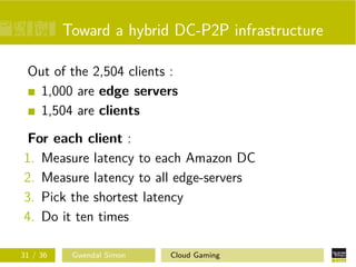 Toward a hybrid DC-P2P infrastructure
Out of the 2,504 clients :
1,000 are edge servers
1,504 are clients
For each client :
1. Measure latency to each Amazon DC
2. Measure latency to all edge-servers
3. Pick the shortest latency
4. Do it ten times
31 / 36 Gwendal Simon Cloud Gaming
 