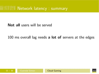 Network latency : summary
Not all users will be served
100 ms overall lag needs a lot of servers at the edges
33 / 36 Gwendal Simon Cloud Gaming
 