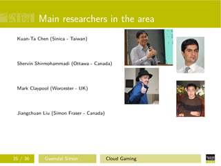 Main researchers in the area
Kuan-Ta Chen (Sinica - Taiwan)
Shervin Shirmohammadi (Ottawa - Canada)
Mark Claypool (Worcester - UK)
Jiangchuan Liu (Simon Fraser - Canada)
35 / 36 Gwendal Simon Cloud Gaming
 