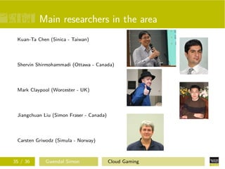 Main researchers in the area
Kuan-Ta Chen (Sinica - Taiwan)
Shervin Shirmohammadi (Ottawa - Canada)
Mark Claypool (Worcester - UK)
Jiangchuan Liu (Simon Fraser - Canada)
Carsten Griwodz (Simula - Norway)
35 / 36 Gwendal Simon Cloud Gaming
 