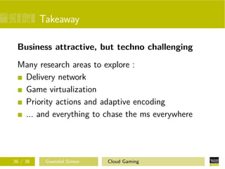 Takeaway
Business attractive, but techno challenging
Many research areas to explore :
Delivery network
Game virtualization
Priority actions and adaptive encoding
... and everything to chase the ms everywhere
36 / 36 Gwendal Simon Cloud Gaming
 