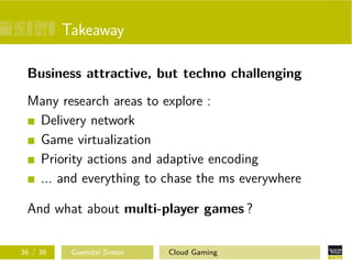 Takeaway
Business attractive, but techno challenging
Many research areas to explore :
Delivery network
Game virtualization
Priority actions and adaptive encoding
... and everything to chase the ms everywhere
And what about multi-player games ?
36 / 36 Gwendal Simon Cloud Gaming
 