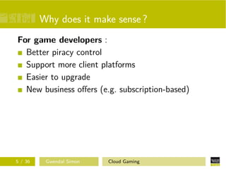 Why does it make sense ?
For game developers :
Better piracy control
Support more client platforms
Easier to upgrade
New business oﬀers (e.g. subscription-based)
5 / 36 Gwendal Simon Cloud Gaming
 