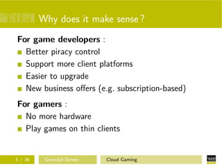 Why does it make sense ?
For game developers :
Better piracy control
Support more client platforms
Easier to upgrade
New business oﬀers (e.g. subscription-based)
For gamers :
No more hardware
Play games on thin clients
5 / 36 Gwendal Simon Cloud Gaming
 