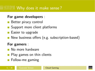 Why does it make sense ?
For game developers :
Better piracy control
Support more client platforms
Easier to upgrade
New business oﬀers (e.g. subscription-based)
For gamers :
No more hardware
Play games on thin clients
Follow-me gaming
5 / 36 Gwendal Simon Cloud Gaming
 
