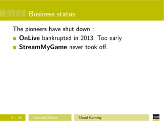 Business status
The pioneers have shut down :
OnLive bankrupted in 2013. Too early
StreamMyGame never took oﬀ.
6 / 36 Gwendal Simon Cloud Gaming
 