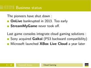 Business status
The pioneers have shut down :
OnLive bankrupted in 2013. Too early
StreamMyGame never took oﬀ.
Last game consoles integrate cloud gaming solutions :
Sony acquired Gaikai (PS3 backward compatibility)
Microsoft launched XBox Live Cloud a year later
6 / 36 Gwendal Simon Cloud Gaming
 