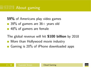 About gaming
59% of Americans play video games
39% of gamers are 36+ years old
48% of gamers are female
The global revenue will hit $100 billion by 2018
More than Hollywood movie industry
Gaming is 20% of iPhone downloaded apps
2 / 36 Gwendal Simon Cloud Gaming
 