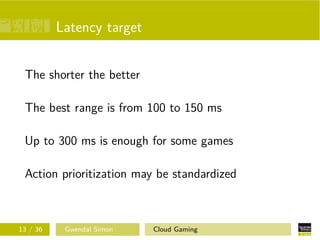 Latency target
The shorter the better
The best range is from 100 to 150 ms
Up to 300 ms is enough for some games
Action prioritization may be standardized
13 / 36 Gwendal Simon Cloud Gaming
 