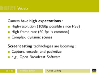 Video
Gamers have high expectations :
High-resolution (1080p possible since PS3)
High frame rate (60 fps is common)
Complex, dynamic scenes
Screencasting technologies are booming :
Capture, encode, and packetize
e.g., Open Broadcast Software
15 / 36 Gwendal Simon Cloud Gaming
 