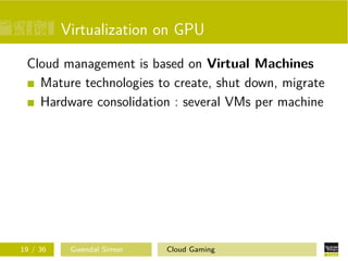 Virtualization on GPU
Cloud management is based on Virtual Machines
Mature technologies to create, shut down, migrate
Hardware consolidation : several VMs per machine
19 / 36 Gwendal Simon Cloud Gaming
 