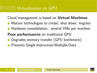 Virtualization on GPU
Cloud management is based on Virtual Machines
Mature technologies to create, shut down, migrate
Hardware consolidation : several VMs per machine
Poor performances on traditional GPU
Degrades memory transfer (GPU bottleneck)
Prevents Single-Instruction-Multiple-Data
19 / 36 Gwendal Simon Cloud Gaming
 