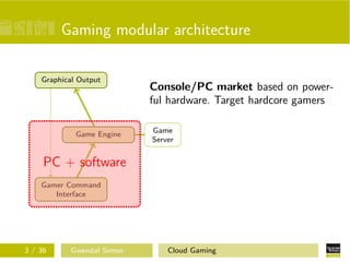 Gaming modular architecture
Gamer Command
Interface
Game Engine
Graphical Output
Game
Server
Console/PC market based on power-
ful hardware. Target hardcore gamers
PC + software
3 / 36 Gwendal Simon Cloud Gaming
 