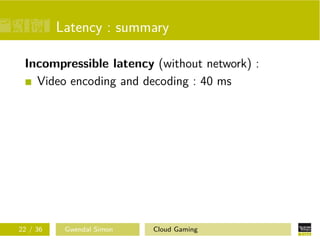 Latency : summary
Incompressible latency (without network) :
Video encoding and decoding : 40 ms
22 / 36 Gwendal Simon Cloud Gaming
 