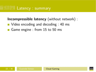 Latency : summary
Incompressible latency (without network) :
Video encoding and decoding : 40 ms
Game engine : from 15 to 50 ms
22 / 36 Gwendal Simon Cloud Gaming
 