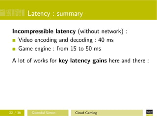 Latency : summary
Incompressible latency (without network) :
Video encoding and decoding : 40 ms
Game engine : from 15 to 50 ms
A lot of works for key latency gains here and there :
22 / 36 Gwendal Simon Cloud Gaming
 
