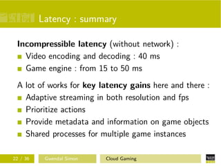 Latency : summary
Incompressible latency (without network) :
Video encoding and decoding : 40 ms
Game engine : from 15 to 50 ms
A lot of works for key latency gains here and there :
Adaptive streaming in both resolution and fps
Prioritize actions
Provide metadata and information on game objects
Shared processes for multiple game instances
22 / 36 Gwendal Simon Cloud Gaming
 