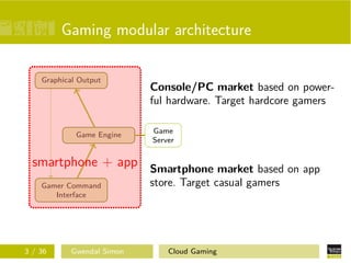 Gaming modular architecture
Gamer Command
Interface
Game Engine
Graphical Output
Game
Server
Console/PC market based on power-
ful hardware. Target hardcore gamers
Smartphone market based on app
store. Target casual gamers
smartphone + app
3 / 36 Gwendal Simon Cloud Gaming
 