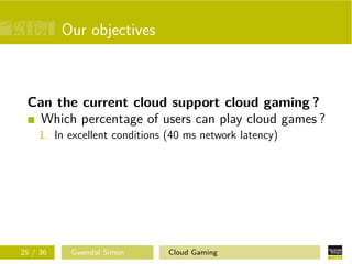 Our objectives
Can the current cloud support cloud gaming ?
Which percentage of users can play cloud games ?
1. In excellent conditions (40 ms network latency)
25 / 36 Gwendal Simon Cloud Gaming
 