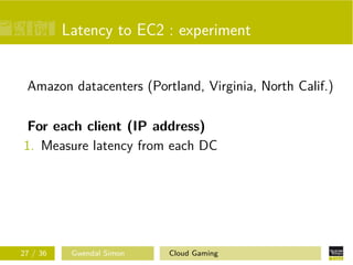 Latency to EC2 : experiment
Amazon datacenters (Portland, Virginia, North Calif.)
For each client (IP address)
1. Measure latency from each DC
27 / 36 Gwendal Simon Cloud Gaming
 