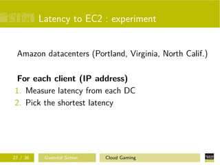 Latency to EC2 : experiment
Amazon datacenters (Portland, Virginia, North Calif.)
For each client (IP address)
1. Measure latency from each DC
2. Pick the shortest latency
27 / 36 Gwendal Simon Cloud Gaming
 