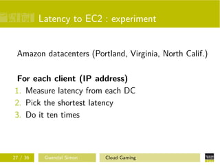Latency to EC2 : experiment
Amazon datacenters (Portland, Virginia, North Calif.)
For each client (IP address)
1. Measure latency from each DC
2. Pick the shortest latency
3. Do it ten times
27 / 36 Gwendal Simon Cloud Gaming
 