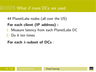 What if more DCs are used
44 PlanetLabs nodes (all over the US)
For each client (IP address) :
1. Measure latency from each PlanetLabs DC
2. Do it ten times
For each k-subset of DCs :
29 / 36 Gwendal Simon Cloud Gaming
 